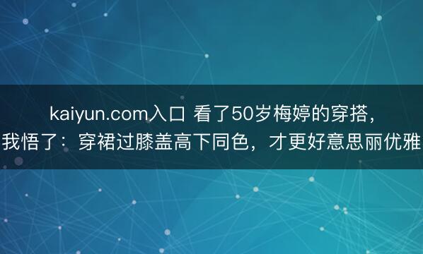 kaiyun.com入口 看了50岁梅婷的穿搭，我悟了：穿裙过膝盖高下同色，才更好意思丽优雅