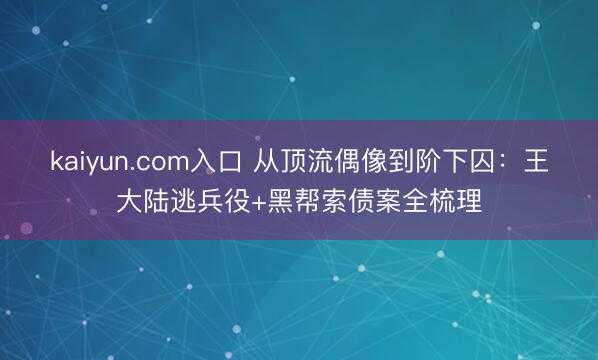 kaiyun.com入口 从顶流偶像到阶下囚：王大陆逃兵役+黑帮索债案全梳理