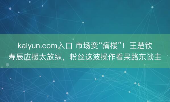 kaiyun.com入口 市场变“痛楼”！王楚钦寿辰应援太放纵，粉丝这波操作看呆路东谈主