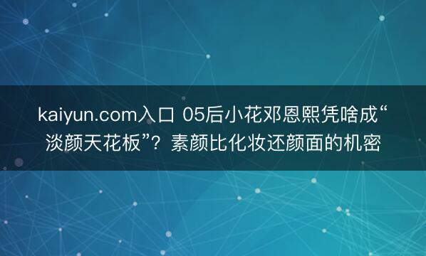 kaiyun.com入口 05后小花邓恩熙凭啥成“淡颜天花板”？素颜比化妆还颜面的机密
