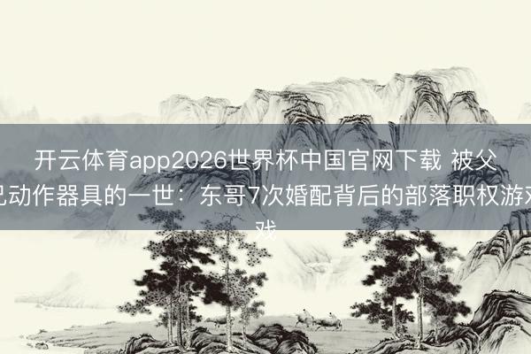 开云体育app2026世界杯中国官网下载 被父兄动作器具的一世：东哥7次婚配背后的部落职权游戏
