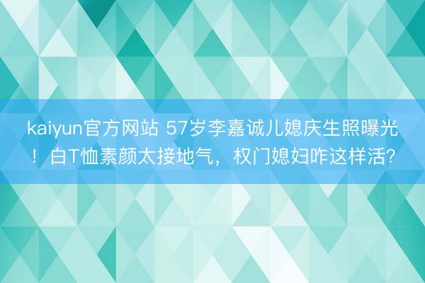 kaiyun官方网站 57岁李嘉诚儿媳庆生照曝光！白T恤素颜太接地气，权门媳妇咋这样活？