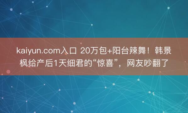 kaiyun.com入口 20万包+阳台辣舞！韩景枫给产后1天细君的“惊喜”，网友吵翻了