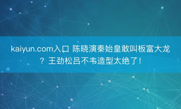 kaiyun.com入口 陈晓演秦始皇敢叫板富大龙？王劲松吕不韦造型太绝了！