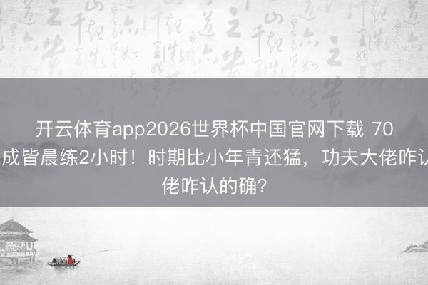 开云体育app2026世界杯中国官网下载 70岁元德成皆晨练2小时！时期比小年青还猛，功夫大佬咋认的确？