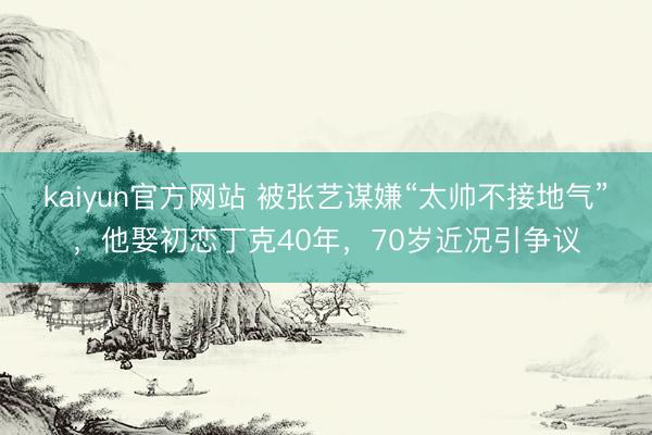 kaiyun官方网站 被张艺谋嫌“太帅不接地气”，他娶初恋丁克40年，70岁近况引争议