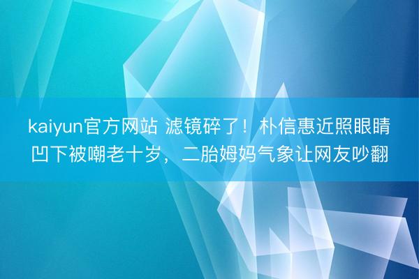 kaiyun官方网站 滤镜碎了！朴信惠近照眼睛凹下被嘲老十岁，二胎姆妈气象让网友吵翻