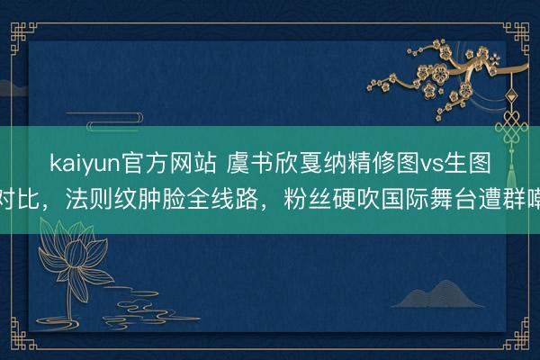kaiyun官方网站 虞书欣戛纳精修图vs生图对比，法则纹肿脸全线路，粉丝硬吹国际舞台遭群嘲