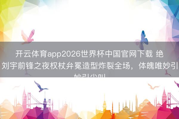 开云体育app2026世界杯中国官网下载 绝了！刘宇前锋之夜权杖弁冕造型炸裂全场，体魄唯妙引尖叫