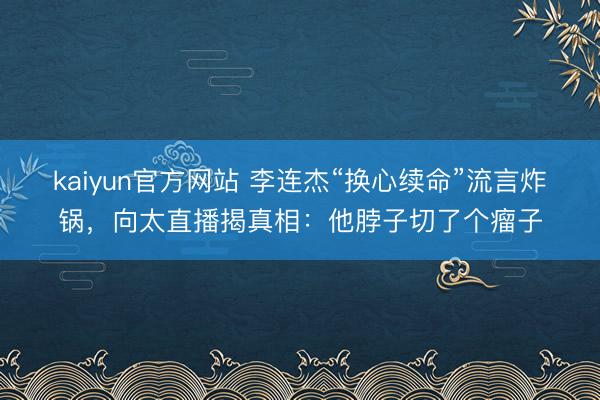 kaiyun官方网站 李连杰“换心续命”流言炸锅，向太直播揭真相：他脖子切了个瘤子