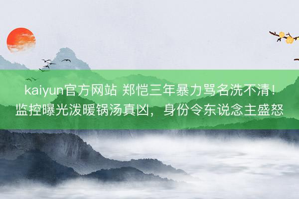 kaiyun官方网站 郑恺三年暴力骂名洗不清！监控曝光泼暖锅汤真凶，身份令东说念主盛怒