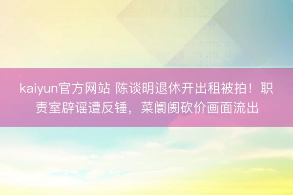 kaiyun官方网站 陈谈明退休开出租被拍！职责室辟谣遭反锤，菜阛阓砍价画面流出