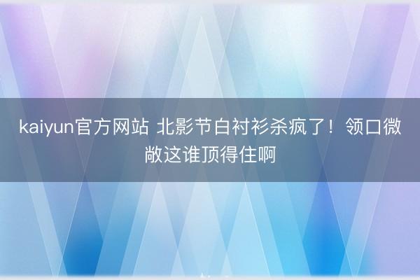 kaiyun官方网站 北影节白衬衫杀疯了！领口微敞这谁顶得住啊
