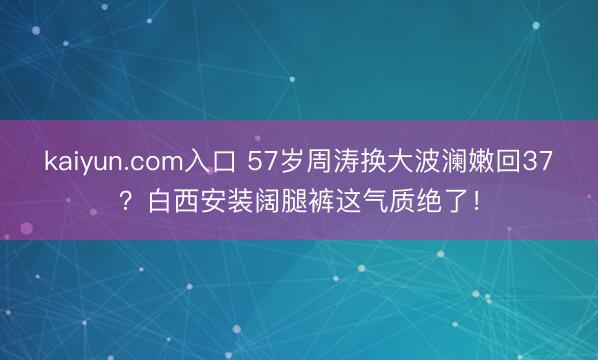 kaiyun.com入口 57岁周涛换大波澜嫩回37？白西安装阔腿裤这气质绝了！