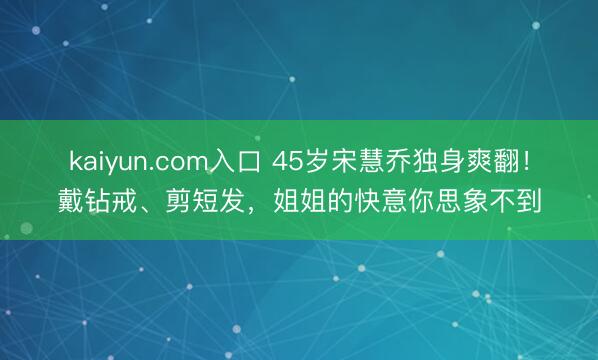 kaiyun.com入口 45岁宋慧乔独身爽翻！戴钻戒、剪短发，姐姐的快意你思象不到