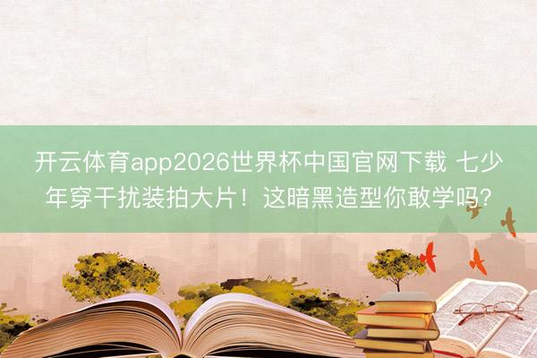 开云体育app2026世界杯中国官网下载 七少年穿干扰装拍大片！这暗黑造型你敢学吗？