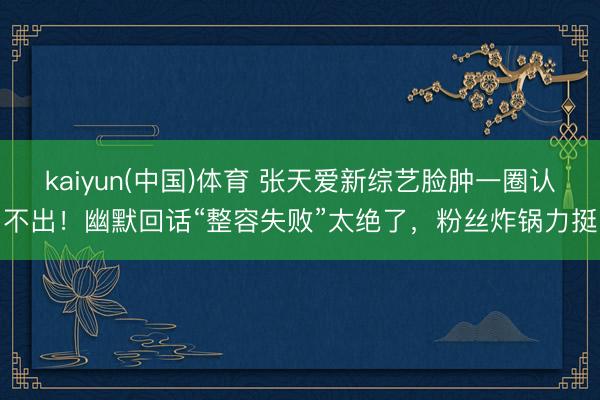 kaiyun(中国)体育 张天爱新综艺脸肿一圈认不出！幽默回话“整容失败”太绝了，粉丝炸锅力挺