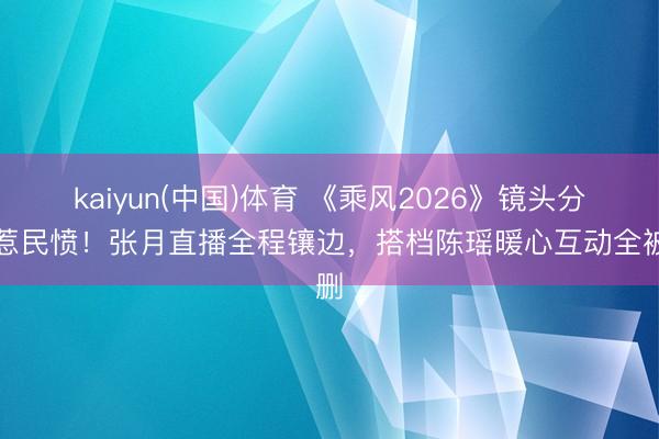 kaiyun(中国)体育 《乘风2026》镜头分派惹民愤！张月直播全程镶边，搭档陈瑶暖心互动全被删