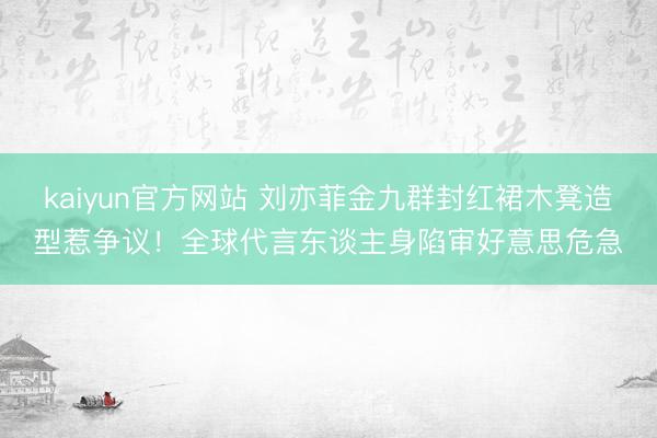 kaiyun官方网站 刘亦菲金九群封红裙木凳造型惹争议！全球代言东谈主身陷审好意思危急