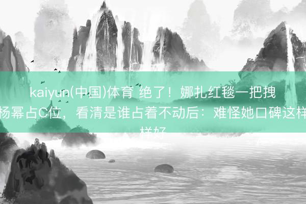 kaiyun(中国)体育 绝了！娜扎红毯一把拽过杨幂占C位，看清是谁占着不动后：难怪她口碑这样好