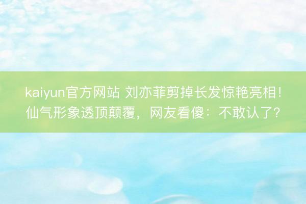 kaiyun官方网站 刘亦菲剪掉长发惊艳亮相！仙气形象透顶颠覆，网友看傻：不敢认了？