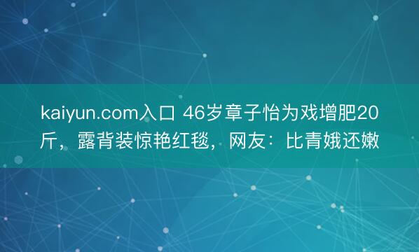 kaiyun.com入口 46岁章子怡为戏增肥20斤，露背装惊艳红毯，网友：比青娥还嫩