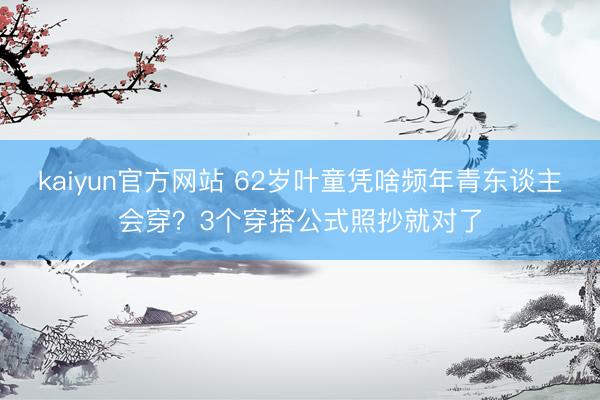 kaiyun官方网站 62岁叶童凭啥频年青东谈主会穿？3个穿搭公式照抄就对了