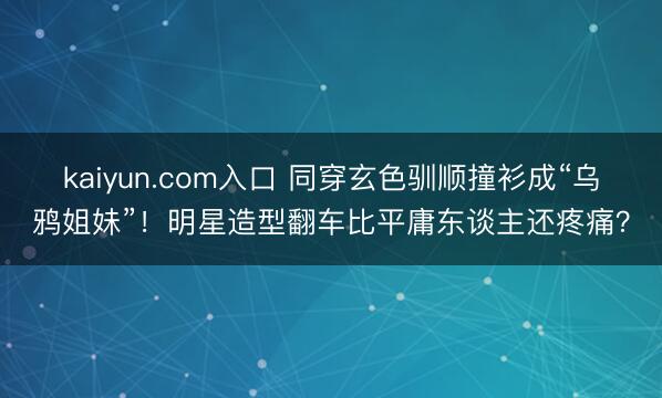 kaiyun.com入口 同穿玄色驯顺撞衫成“乌鸦姐妹”！明星造型翻车比平庸东谈主还疼痛？