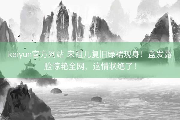 kaiyun官方网站 宋祖儿复旧绿裙现身！盘发露脸惊艳全网，这情状绝了！