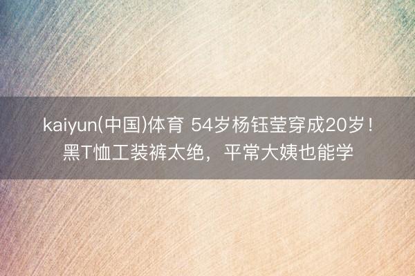 kaiyun(中国)体育 54岁杨钰莹穿成20岁！黑T恤工装裤太绝，平常大姨也能学