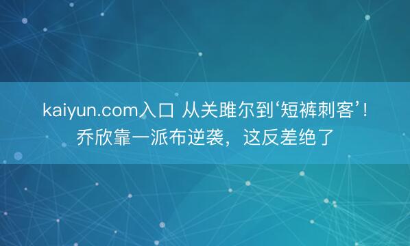 kaiyun.com入口 从关雎尔到‘短裤刺客’！乔欣靠一派布逆袭，这反差绝了