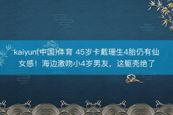 kaiyun(中国)体育 45岁卡戴珊生4胎仍有仙女感！海边激吻小4岁男友，这躯壳绝了