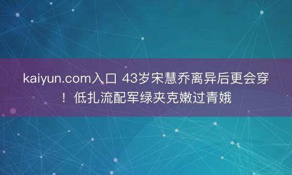 kaiyun.com入口 43岁宋慧乔离异后更会穿！低扎流配军绿夹克嫩过青娥
