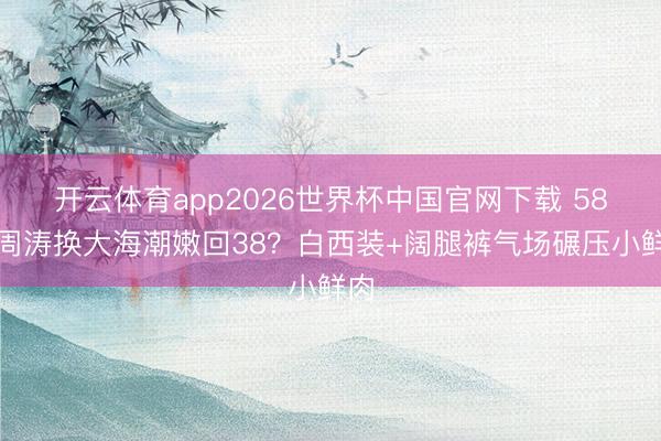 开云体育app2026世界杯中国官网下载 58岁周涛换大海潮嫩回38？白西装+阔腿裤气场碾压小鲜肉