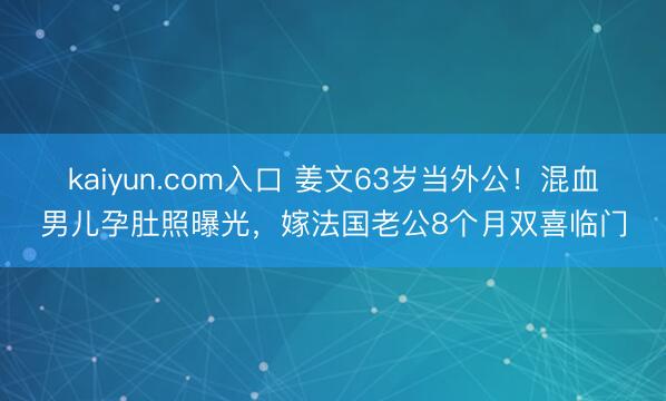kaiyun.com入口 姜文63岁当外公!混血男儿孕肚照曝光,嫁法国老公8个月双喜临门