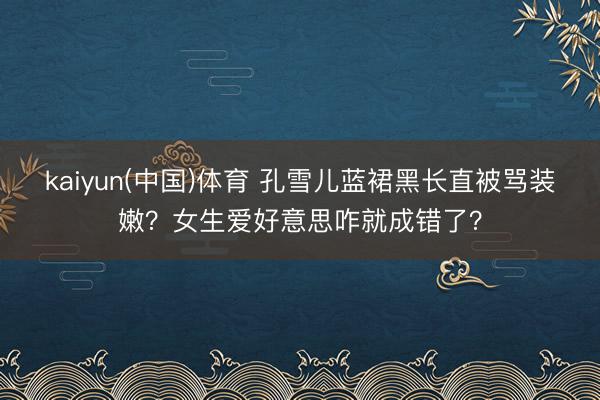kaiyun(中国)体育 孔雪儿蓝裙黑长直被骂装嫩？女生爱好意思咋就成错了？