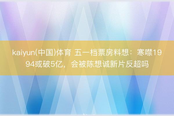 kaiyun(中国)体育 五一档票房料想：寒噤1994或破5亿，会被陈想诚新片反超吗