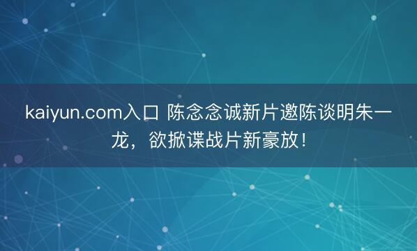 kaiyun.com入口 陈念念诚新片邀陈谈明朱一龙，欲掀谍战片新豪放！