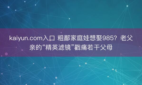 kaiyun.com入口 粗鄙家庭娃想娶985？老父亲的“精英滤镜”戳痛若干父母