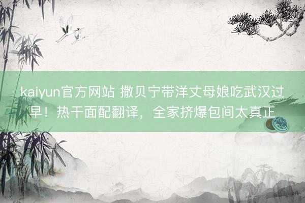 kaiyun官方网站 撒贝宁带洋丈母娘吃武汉过早！热干面配翻译，全家挤爆包间太真正