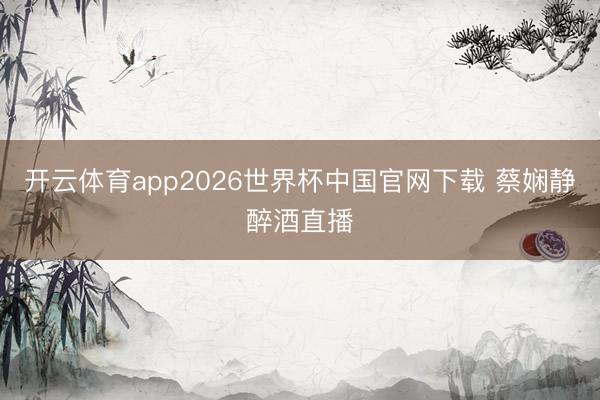 开云体育app2026世界杯中国官网下载 蔡娴静醉酒直播
