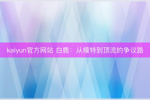 kaiyun官方网站 白鹿：从模特到顶流的争议路