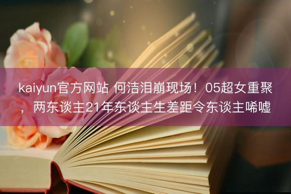 kaiyun官方网站 何洁泪崩现场！05超女重聚，两东谈主21年东谈主生差距令东谈主唏嘘