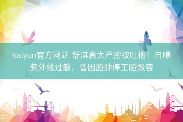kaiyun官方网站 舒淇裹太严密被吐槽！自曝紫外线过敏，曾因脸肿停工险毁容