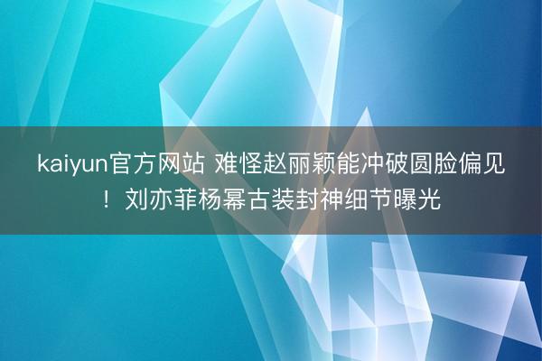 kaiyun官方网站 难怪赵丽颖能冲破圆脸偏见！刘亦菲杨幂古装封神细节曝光