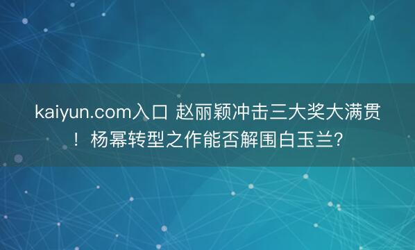 kaiyun.com入口 赵丽颖冲击三大奖大满贯！杨幂转型之作能否解围白玉兰？