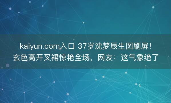 kaiyun.com入口 37岁沈梦辰生图刷屏！玄色高开叉裙惊艳全场，网友：这气象绝了