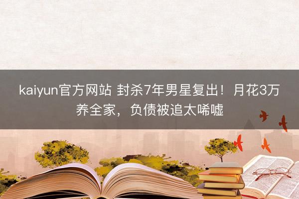 kaiyun官方网站 封杀7年男星复出！月花3万养全家，负债被追太唏嘘