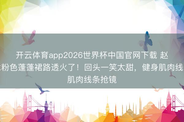 开云体育app2026世界杯中国官网下载 赵露念念粉色蓬蓬裙路透火了！回头一笑太甜，健身肌肉线条抢镜