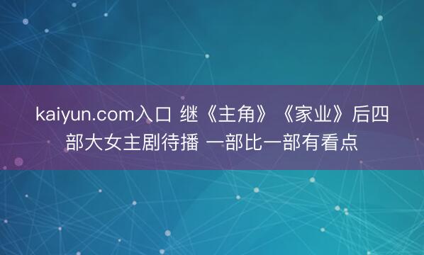 kaiyun.com入口 继《主角》《家业》后四部大女主剧待播 一部比一部有看点